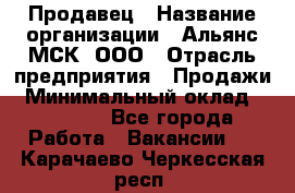 Продавец › Название организации ­ Альянс-МСК, ООО › Отрасль предприятия ­ Продажи › Минимальный оклад ­ 25 000 - Все города Работа » Вакансии   . Карачаево-Черкесская респ.